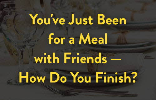 You've just gone for a meal with friends -- how do you finish?