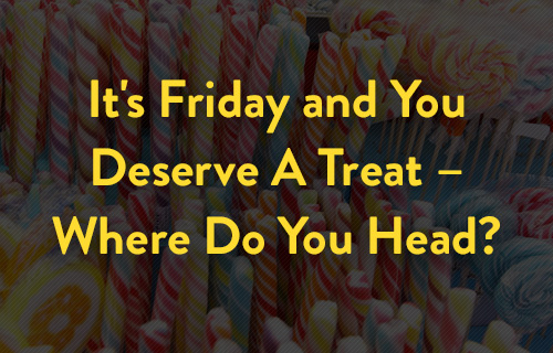 It's Friday and You Deserve A Treat  Where Do You Head?